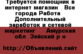 Требуется помощник в интернет-магазин - Все города Работа » Дополнительный заработок и сетевой маркетинг   . Амурская обл.,Зейский р-н